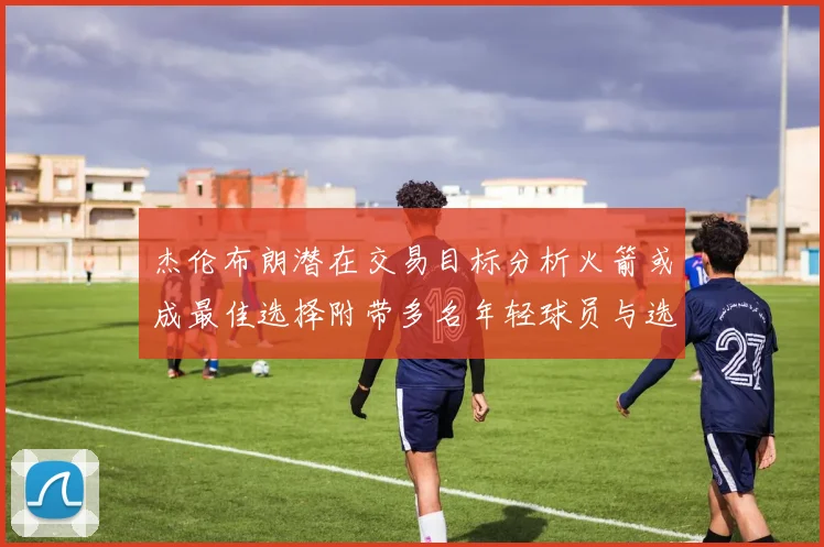 杰伦布朗潜在交易目标分析火箭或成最佳选择附带多名年轻球员与选秀权