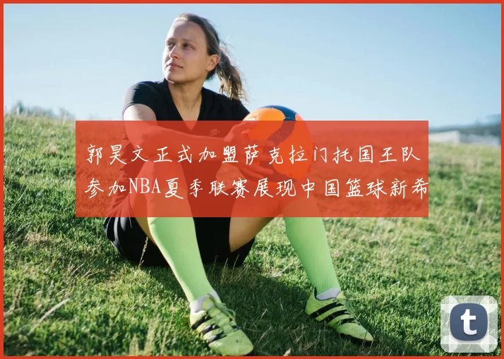 郭昊文正式加盟萨克拉门托国王队参加NBA夏季联赛展现中国篮球新希望