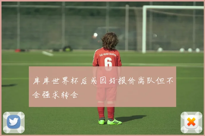 库库世界杯后或因好报价离队但不会强求转会