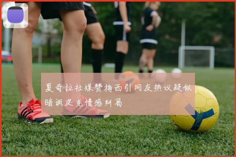 夏奇拉社媒赞梅西引网友热议疑似暗讽皮克情感纠葛
