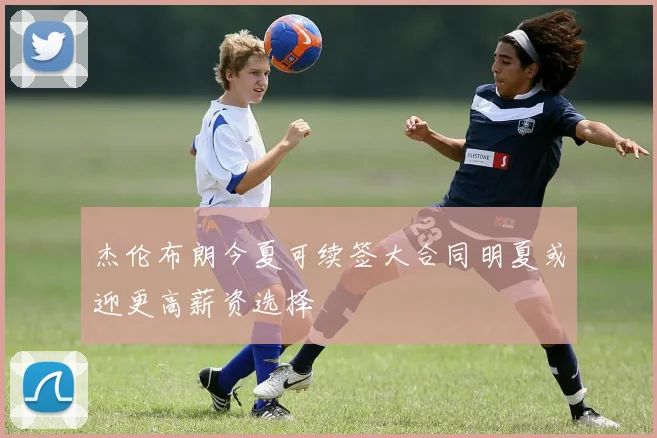 杰伦布朗今夏可续签大合同明夏或迎更高薪资选择