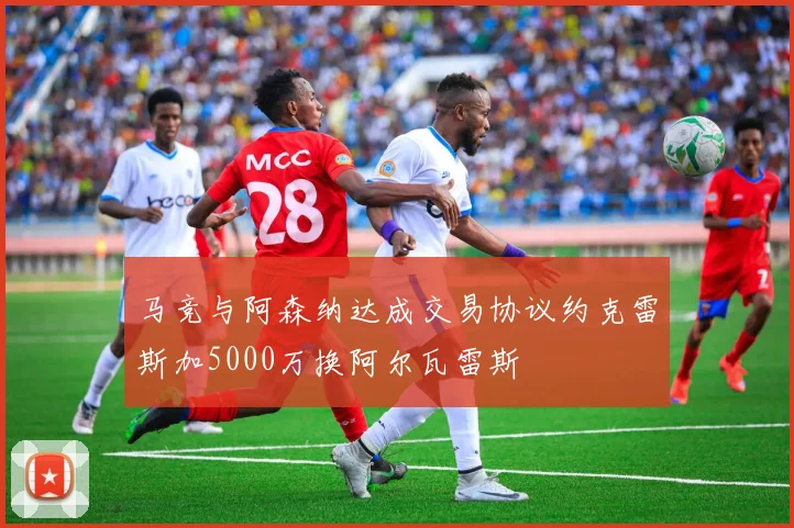 马竞与阿森纳达成交易协议约克雷斯加5000万换阿尔瓦雷斯