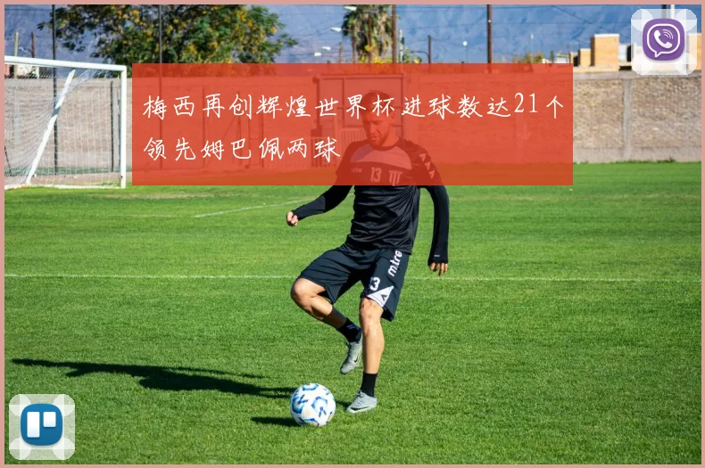 梅西再创辉煌世界杯进球数达21个领先姆巴佩两球