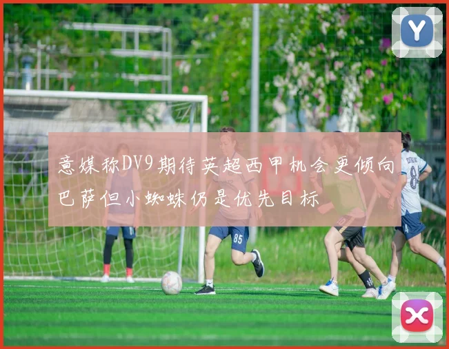 意媒称DV9期待英超西甲机会更倾向巴萨但小蜘蛛仍是优先目标