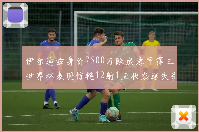 伊尔迪兹身价7500万欧成意甲第三世界杯表现惊艳12射1正状态迷失引发关注
