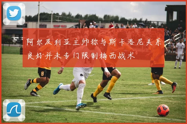 阿尔及利亚主帅称与斯卡洛尼关系良好并未专门限制梅西战术