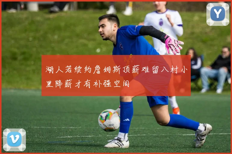 湖人若续约詹姆斯顶薪难留八村小里降薪才有补强空间