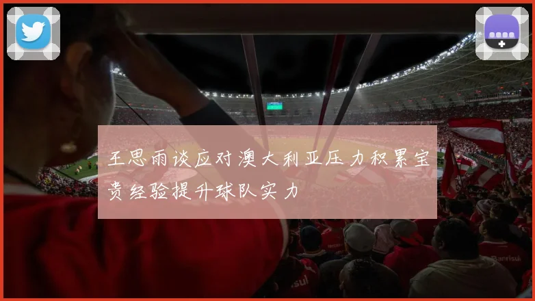 王思雨谈应对澳大利亚压力积累宝贵经验提升球队实力