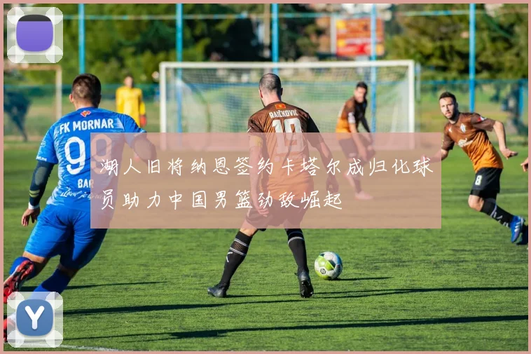 湖人旧将纳恩签约卡塔尔成归化球员助力中国男篮劲敌崛起