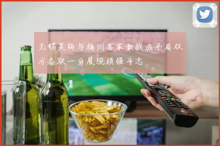 无锡吴钩与梅州客家激战成平局双方各取一分展现顽强斗志
